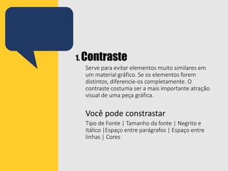1. Contraste
Serve para evitar elementos muito similares em
um material gráfico. Se os elementos forem
distintos, diferencie-os completamente. O
contraste costuma ser a mais importante atração
visual de uma peça gráfica.
Você pode constrastar
Tipo de Fonte | Tamanho da fonte | Negrito e
Itálico |Espaço entre parágrafos | Espaço entre
linhas | Cores
 