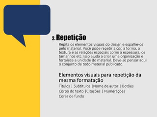 2. Repetição
Repita os elementos visuais do design e espalhe-os
pelo material. Você pode repetir a cor, a forma, a
textura e as relações espaciais como a espessura, os
tamanhos etc. Isso ajuda a criar uma organização e
fortalece a unidade do material. Deve-se pensar aqui
o conjunto de todo material publicado.
Elementos visuais para repetição da
mesma formatação
Títulos | Subtítulos |Nome de autor | Botões
Corpo do texto |Citações | Numerações
Cores de fundo
 