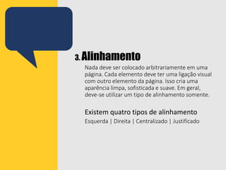 3. Alinhamento
Nada deve ser colocado arbitrariamente em uma
página. Cada elemento deve ter uma ligação visual
com outro elemento da página. Isso cria uma
aparência limpa, sofisticada e suave. Em geral,
deve-se utilizar um tipo de alinhamento somente.
Existem quatro tipos de alinhamento
Esquerda | Direita | Centralizado | Justificado
 