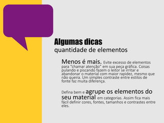 Algumas dicas
quantidade de elementos
Menos é mais. Evite excesso de elementos
para “chamar atenção” em sua peça gráfica. Coisas
pulando e piscando fazem o leitor se irritar e
abandonar o material com maior rapidez, mesmo que
não queira. Um simples contraste entre estilos de
fonte faz muita diferença.
Defina bem e agrupe os elementos do
seu material em categorias. Assim fica mais
fácil definir cores, fontes, tamanhos e contrastes entre
eles.
 
