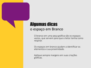 Algumas dicas
o espaço em Branco
O branco em uma peça gráfica são os espaços
vazios, que servem para que o leitor tenha como
respirar.
Os espaços em branco ajudam a identificar os
elementos e sua proximidade.
Aplique sempre margens em suas criações
gráficas.
 