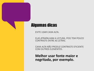 Algumas dicas
EVITE USAR CAIXA ALTA.
ELAS ATRAPALHAM A LEITURA, POIS TEM POUCO
CONTRASTE ENTRE AS LETRAS.
CAIXA ALTA NÃO PRODUZ CONTRASTE EFICIENTE
COM OUTROS ELEMENTOS.
Melhor usar fonte maior e
negritada, por exemplo.
 
