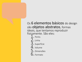 Os 6 elementos básicos do design
são objetos abstratos, formas
ideais, que tentamos reproduzir
fisicamente. São eles:
1.Ponto.
2.Linha
3.Superfície
4.Volume
5.Dimensões
6.Formato
 