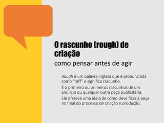 O rascunho (rough) de
criação
como pensar antes de agir
Rough é um palavra inglesa que é pronunciada
como “raff” e significa rascunho.
É o primeiro ou primeiros rascunhos de um
anúncio ou qualquer outra peça publicitária.
Ele oferece uma ideia de como deve ficar a peça
no final do processo de criação e produção.
 