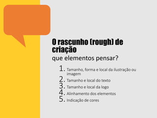 O rascunho (rough) de
criação
que elementos pensar?
1.Tamanho, forma e local da ilustração ou
imagem
2.Tamanho e local do texto
3.Tamanho e local da logo
4.Alinhamento dos elementos
5.Indicação de cores
 