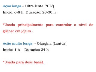 Ação longa – Ultra lenta (“UL”)
Início: 6-8 h Duração: 20-30 h
*Usada principalmente para controlar o nível de
glicose em jejum .
Ação muito longa - Glargina (Lantus)
Início: 1 h Duração: 24 h
*Usada para dose basal.
 