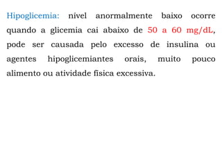 Hipoglicemia: nível anormalmente baixo ocorre
quando a glicemia cai abaixo de 50 a 60 mg/dL,
pode ser causada pelo excesso de insulina ou
agentes hipoglicemiantes orais, muito pouco
alimento ou atividade física excessiva.
 