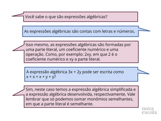 Você sabe o que são expressões algébricas?
As expressões algébricas são contas com letras e números.
Isso mesmo, as expressões algébricas são formadas por
uma parte literal, um coeficiente numérico e uma
operação. Como, por exemplo: 2xy, em que 2 é o
coeficiente numérico e xy a parte literal.
A expressão algébrica 3x + 2y pode ser escrita como
x + x + x + y + y?
Sim, neste caso temos a expressão algébrica simplificada e
a expressão algébrica desenvolvida, respectivamente. Vale
lembrar que só podemos somar monômios semelhantes,
em que a parte literal é semelhante.
 
