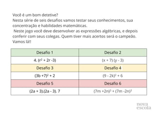 Você é um bom detetive?
Nesta série de seis desafios vamos testar seus conhecimentos, sua
concentração e habilidades matemáticas.
Neste jogo você deve desenvolver as expressões algébricas, e depois
conferir com seus colegas. Quem tiver mais acertos será o campeão.
Vamos lá!!
Desafio 1 Desafio 2
4. (r2 + 2r -3) (x + 7) (y - 3)
Desafio 3 Desafio 4
(3b +7)2 + 2 (9 - 2k)2 + 6
Desafio 5 Desafio 6
(2a + 3).(2a - 3). 7 (7m +2n)3 + (7m -2n)3
 
