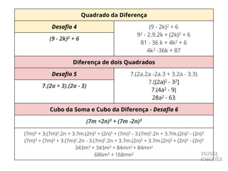 Quadrado da Diferença
Desafio 4 (9 - 2k)2 + 6
92 - 2.9.2k + (2k)2 + 6
81 - 36 k + 4k2 + 6
4k2 -36k + 87
(9 - 2k)2 + 6
Diferença de dois Quadrados
Desafio 5 7.(2a.2a -2a.3 + 3.2a - 3.3)
7.[(2a)2 - 32]
7.(4a2 - 9)
28a2 - 63
7.(2a + 3).(2a - 3)
Cubo da Soma e Cubo da Diferença - Desafio 6
(7m +2n)3 + (7m -2n)3
(7m)3 + 3.(7m)2.2n + 3.7m.(2n)2 + (2n)3 + (7m)3 - 3.(7m)2.2n + 3.7m.(2n)2 - (2n)3
(7m)3 + (7m)3 + 3.(7m)2.2n - 3.(7m)2.2n + 3.7m.(2n)2 + 3.7m.(2n)2 + (2n)3 - (2n)3
343m3 + 343m3 + 84mn2 + 84mn2
686m3 + 168mn2
 