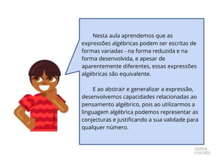 Nesta aula aprendemos que as
expressões algébricas podem ser escritas de
formas variadas - na forma reduzida e na
forma desenvolvida, e apesar de
aparentemente diferentes, essas expressões
algébricas são equivalente.
E ao abstrair e generalizar a expressão,
desenvolvemos capacidades relacionadas ao
pensamento algébrico, pois ao utilizarmos a
linguagem algébrica podemos representar as
conjecturas e justificando a sua validade para
qualquer número.
 