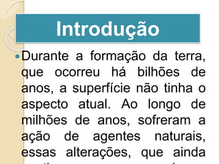Durante a formação da terra,
que ocorreu há bilhões de
anos, a superfície não tinha o
aspecto atual. Ao longo de
milhões de anos, sofreram a
ação de agentes naturais,
essas alterações, que ainda
Introdução
 