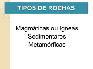 Magmáticas ou ígneas
Sedimentares
Metamórficas
TIPOS DE ROCHAS
 