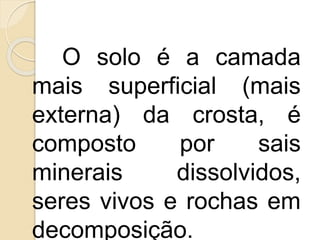 O solo é a camada
mais superficial (mais
externa) da crosta, é
composto por sais
minerais dissolvidos,
seres vivos e rochas em
decomposição.
 