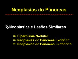 Neoplasias do Pâncreas  Neoplasias e Lesões Similares    Hiperplasia Nodular   Neoplasias do Pâncreas Exócrino   Neoplasias do Pâncreas Endócrino 