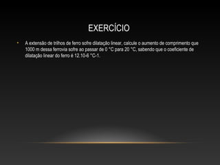 EXERCÍCIO
• A extensão de trilhos de ferro sofre dilatação linear, calcule o aumento de comprimento que
1000 m dessa ferrovia sofre ao passar de 0 °C para 20 °C, sabendo que o coeficiente de
dilatação linear do ferro é 12.10-6 °C-1.
 