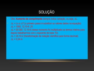 SOLUÇÃO
• Obs: Aumento de comprimento sempre indica variação, ou seja, ∆L.
• ∆L = Lo α ∆T (o primeiro passo é substituir os valores dados na equação)
∆L = 1000. 12.10-6 .20
∆L = 20 000. 12.10-6 (nesse momento foi multiplicado os termos inteiros para
depois trabalharmos com o expoente de base 10).
∆L = 24.10-2 (transformação de notação científica para forma decimal).
∆L = 0,24 m
 