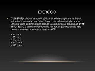 EXERCÍCIO
• (VUNESP-SP) A dilatação térmica dos sólidos é um fenômeno importante em diversas
aplicações de engenharia, como construções de pontes, prédios e estradas de ferro.
Considere o caso dos trilhos de trem serem de aço, cujo coeficiente de dilatação é α = 11 .
10-6
°C-1
. Se a 10°C o comprimento de um trilho é de 30m, de quanto aumentaria o seu
comprimento se a temperatura aumentasse para 40°C?
a) 11 . 10-4
m
b) 33 . 10-4
m
c) 99 . 10-4
m
d) 132 . 10-4
m
e) 165 . 10-4
m
 
