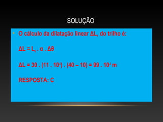 SOLUÇÃO
• O cálculo da dilatação linear ΔL, do trilho é:
ΔL = L0 . α . Δθ
ΔL = 30 . (11 . 10-6
) . (40 – 10) = 99 . 10-4
m
RESPOSTA: C
 