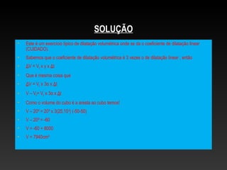SOLUÇÃO
• Este é um exercício típico de dilatação volumétrica onde se da o coeficiente de dilatação linear
(CUIDADO).
• Sabemos que o coeficiente de dilatação volumétrica é 3 vezes o de dilatação linear , então
• ΔV = V0 x γ x Δt
• Que é mesma coisa que
• ΔV = V0 x 3α x Δt
• V – V0= V0 x 3α x Δt
• Como o volume do cubo é a aresta ao cubo temos!
• V – 20³ = 20³ x 3(25.10-6
) (-50-50)
• V – 20³ = -60
• V = -60 + 8000
• V = 7940cm³
 
