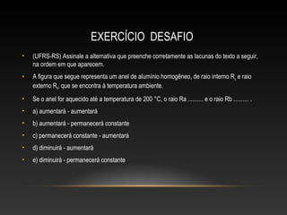 EXERCÍCIO DESAFIO
• (UFRS-RS) Assinale a alternativa que preenche corretamente as lacunas do texto a seguir,
na ordem em que aparecem.
• A figura que segue representa um anel de alumínio homogêneo, de raio interno Ra e raio
externo Rb, que se encontra à temperatura ambiente.
• Se o anel for aquecido até a temperatura de 200 °C, o raio Ra .......... e o raio Rb .......... .
• a) aumentará - aumentará
• b) aumentará - permanecerá constante
• c) permanecerá constante - aumentará
• d) diminuirá - aumentará
• e) diminuirá - permanecerá constante
 