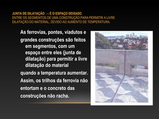 JUNTA DE DILATAÇÃO → É O ESPAÇO DEIXADO
ENTRE OS SEGMENTOS DE UMA CONSTRUÇÃO PARA PERMITIR A LIVRE
DILATAÇÃO DO MATERIAL, DEVIDO AO AUMENTO DE TEMPERATURA.
As ferrovias, pontes, viadutos e
grandes construções são feitos
em segmentos, com um
espaço entre eles (junta de
dilatação) para permitir a livre
dilatação do material
quando a temperatura aumentar.
Assim, os trilhos da ferrovia não
entortam e o concreto das
construções não racha.
 