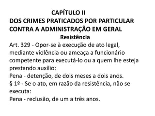 CAPÍTULO II
DOS CRIMES PRATICADOS POR PARTICULAR
CONTRA A ADMINISTRAÇÃO EM GERAL
                     Resistência
Art. 329 - Opor-se à execução de ato legal,
mediante violência ou ameaça a funcionário
competente para executá-lo ou a quem lhe esteja
prestando auxílio:
Pena - detenção, de dois meses a dois anos.
§ 1º - Se o ato, em razão da resistência, não se
executa:
Pena - reclusão, de um a três anos.
 
