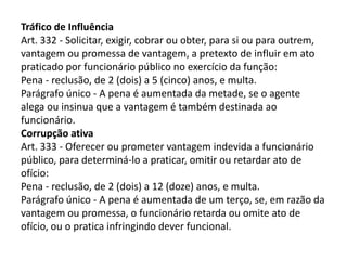 Tráfico de Influência
Art. 332 - Solicitar, exigir, cobrar ou obter, para si ou para outrem,
vantagem ou promessa de vantagem, a pretexto de influir em ato
praticado por funcionário público no exercício da função:
Pena - reclusão, de 2 (dois) a 5 (cinco) anos, e multa.
Parágrafo único - A pena é aumentada da metade, se o agente
alega ou insinua que a vantagem é também destinada ao
funcionário.
Corrupção ativa
Art. 333 - Oferecer ou prometer vantagem indevida a funcionário
público, para determiná-lo a praticar, omitir ou retardar ato de
ofício:
Pena - reclusão, de 2 (dois) a 12 (doze) anos, e multa.
Parágrafo único - A pena é aumentada de um terço, se, em razão da
vantagem ou promessa, o funcionário retarda ou omite ato de
ofício, ou o pratica infringindo dever funcional.
 