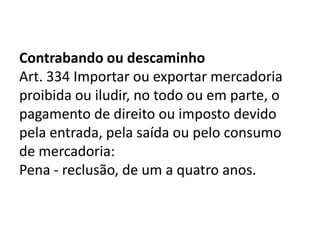 Contrabando ou descaminho
Art. 334 Importar ou exportar mercadoria
proibida ou iludir, no todo ou em parte, o
pagamento de direito ou imposto devido
pela entrada, pela saída ou pelo consumo
de mercadoria:
Pena - reclusão, de um a quatro anos.
 