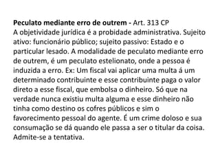 Peculato mediante erro de outrem - Art. 313 CP
A objetividade jurídica é a probidade administrativa. Sujeito
ativo: funcionário público; sujeito passivo: Estado e o
particular lesado. A modalidade de peculato mediante erro
de outrem, é um peculato estelionato, onde a pessoa é
induzida a erro. Ex: Um fiscal vai aplicar uma multa á um
determinado contribuinte e esse contribuinte paga o valor
direto a esse fiscal, que embolsa o dinheiro. Só que na
verdade nunca existiu multa alguma e esse dinheiro não
tinha como destino os cofres públicos e sim o
favorecimento pessoal do agente. É um crime doloso e sua
consumação se dá quando ele passa a ser o titular da coisa.
Admite-se a tentativa.
 