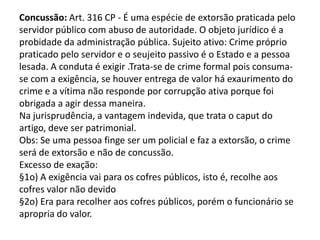 Concussão: Art. 316 CP - É uma espécie de extorsão praticada pelo
servidor público com abuso de autoridade. O objeto jurídico é a
probidade da administração pública. Sujeito ativo: Crime próprio
praticado pelo servidor e o seujeito passivo é o Estado e a pessoa
lesada. A conduta é exigir .Trata-se de crime formal pois consuma-
se com a exigência, se houver entrega de valor há exaurimento do
crime e a vítima não responde por corrupção ativa porque foi
obrigada a agir dessa maneira.
Na jurisprudência, a vantagem indevida, que trata o caput do
artigo, deve ser patrimonial.
Obs: Se uma pessoa finge ser um policial e faz a extorsão, o crime
será de extorsão e não de concussão.
Excesso de exação:
§1o) A exigência vai para os cofres públicos, isto é, recolhe aos
cofres valor não devido
§2o) Era para recolher aos cofres públicos, porém o funcionário se
apropria do valor.
 