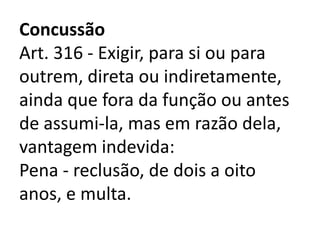 Concussão
Art. 316 - Exigir, para si ou para
outrem, direta ou indiretamente,
ainda que fora da função ou antes
de assumi-la, mas em razão dela,
vantagem indevida:
Pena - reclusão, de dois a oito
anos, e multa.
 