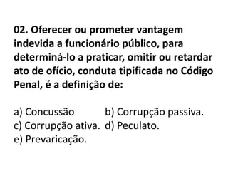 02. Oferecer ou prometer vantagem
indevida a funcionário público, para
determiná-lo a praticar, omitir ou retardar
ato de ofício, conduta tipificada no Código
Penal, é a definição de:

a) Concussão        b) Corrupção passiva.
c) Corrupção ativa. d) Peculato.
e) Prevaricação.
 