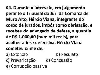 04. Durante o intervalo, em julgamento
perante o Tribunal do Júri da Comarca de
Muro Alto, Hércio Viana, integrante do
corpo de jurados, impôs como obrigação, e
recebeu do advogado de defesa, a quantia
de R$ 1.000,00 (hum mil reais), para
acolher a tese defensiva. Hércio Viana
cometeu crime de:
a) Extorsão               b) Peculato
c) Prevaricação     d) Concussão
e) Corrupção passiva
 