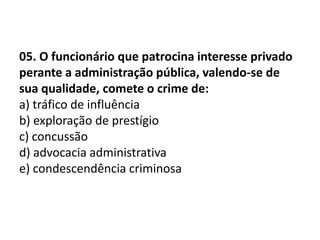 05. O funcionário que patrocina interesse privado
perante a administração pública, valendo-se de
sua qualidade, comete o crime de:
a) tráfico de influência
b) exploração de prestígio
c) concussão
d) advocacia administrativa
e) condescendência criminosa
 