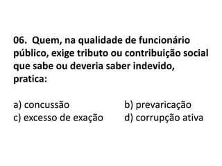 06. Quem, na qualidade de funcionário
público, exige tributo ou contribuição social
que sabe ou deveria saber indevido,
pratica:

a) concussão             b) prevaricação
c) excesso de exação     d) corrupção ativa
 