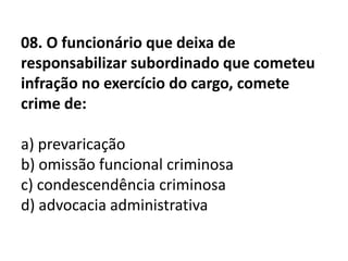 08. O funcionário que deixa de
responsabilizar subordinado que cometeu
infração no exercício do cargo, comete
crime de:

a) prevaricação
b) omissão funcional criminosa
c) condescendência criminosa
d) advocacia administrativa
 