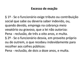 Excesso de exação

§ 1º - Se o funcionário exige tributo ou contribuição
social que sabe ou deveria saber indevido, ou,
quando devido, emprega na cobrança meio
vexatório ou gravoso, que a lei não autoriza:
Pena - reclusão, de três a oito anos, e multa.
§ 2º - Se o funcionário desvia, em proveito próprio
ou de outrem, o que recebeu indevidamente para
recolher aos cofres públicos:
Pena - reclusão, de dois a doze anos, e multa.
 