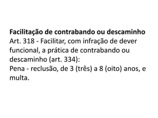 Facilitação de contrabando ou descaminho
Art. 318 - Facilitar, com infração de dever
funcional, a prática de contrabando ou
descaminho (art. 334):
Pena - reclusão, de 3 (três) a 8 (oito) anos, e
multa.
 