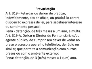 Prevaricação
Art. 319 - Retardar ou deixar de praticar,
indevidamente, ato de ofício, ou praticá-lo contra
disposição expressa de lei, para satisfazer interesse
ou sentimento pessoal:
Pena - detenção, de três meses a um ano, e multa.
Art. 319-A. Deixar o Diretor de Penitenciária e/ou
agente público, de cumprir seu dever de vedar ao
preso o acesso a aparelho telefônico, de rádio ou
similar, que permita a comunicação com outros
presos ou com o ambiente externo:
Pena: detenção, de 3 (três) meses a 1 (um) ano.
 