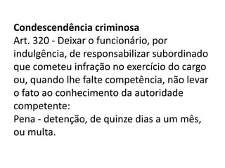 Condescendência criminosa
Art. 320 - Deixar o funcionário, por
indulgência, de responsabilizar subordinado
que cometeu infração no exercício do cargo
ou, quando lhe falte competência, não levar
o fato ao conhecimento da autoridade
competente:
Pena - detenção, de quinze dias a um mês,
ou multa.
 