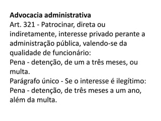Advocacia administrativa
Art. 321 - Patrocinar, direta ou
indiretamente, interesse privado perante a
administração pública, valendo-se da
qualidade de funcionário:
Pena - detenção, de um a três meses, ou
multa.
Parágrafo único - Se o interesse é ilegítimo:
Pena - detenção, de três meses a um ano,
além da multa.
 