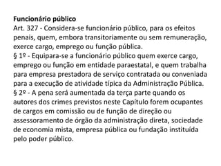 Funcionário público
Art. 327 - Considera-se funcionário público, para os efeitos
penais, quem, embora transitoriamente ou sem remuneração,
exerce cargo, emprego ou função pública.
§ 1º - Equipara-se a funcionário público quem exerce cargo,
emprego ou função em entidade paraestatal, e quem trabalha
para empresa prestadora de serviço contratada ou conveniada
para a execução de atividade típica da Administração Pública.
§ 2º - A pena será aumentada da terça parte quando os
autores dos crimes previstos neste Capítulo forem ocupantes
de cargos em comissão ou de função de direção ou
assessoramento de órgão da administração direta, sociedade
de economia mista, empresa pública ou fundação instituída
pelo poder público.
 