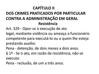 CAPÍTULO II
DOS CRIMES PRATICADOS POR PARTICULAR
CONTRA A ADMINISTRAÇÃO EM GERAL
                     Resistência
Art. 329 - Opor-se à execução de ato
legal, mediante violência ou ameaça a funcionário
competente para executá-lo ou a quem lhe esteja
prestando auxílio:
Pena - detenção, de dois meses a dois anos.
§ 1º - Se o ato, em razão da resistência, não se
executa:
Pena - reclusão, de um a três anos.
 