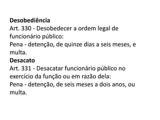 Desobediência
Art. 330 - Desobedecer a ordem legal de
funcionário público:
Pena - detenção, de quinze dias a seis meses, e
multa.
Desacato
Art. 331 - Desacatar funcionário público no
exercício da função ou em razão dela:
Pena - detenção, de seis meses a dois anos, ou
multa.
 