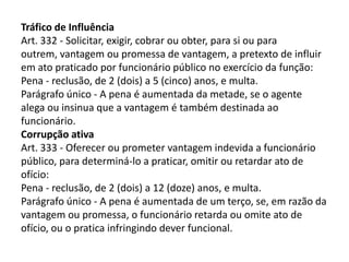 Tráfico de Influência
Art. 332 - Solicitar, exigir, cobrar ou obter, para si ou para
outrem, vantagem ou promessa de vantagem, a pretexto de influir
em ato praticado por funcionário público no exercício da função:
Pena - reclusão, de 2 (dois) a 5 (cinco) anos, e multa.
Parágrafo único - A pena é aumentada da metade, se o agente
alega ou insinua que a vantagem é também destinada ao
funcionário.
Corrupção ativa
Art. 333 - Oferecer ou prometer vantagem indevida a funcionário
público, para determiná-lo a praticar, omitir ou retardar ato de
ofício:
Pena - reclusão, de 2 (dois) a 12 (doze) anos, e multa.
Parágrafo único - A pena é aumentada de um terço, se, em razão da
vantagem ou promessa, o funcionário retarda ou omite ato de
ofício, ou o pratica infringindo dever funcional.
 