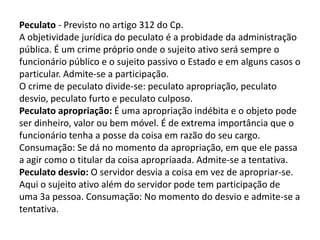 Peculato - Previsto no artigo 312 do Cp.
A objetividade jurídica do peculato é a probidade da administração
pública. É um crime próprio onde o sujeito ativo será sempre o
funcionário público e o sujeito passivo o Estado e em alguns casos o
particular. Admite-se a participação.
O crime de peculato divide-se: peculato apropriação, peculato
desvio, peculato furto e peculato culposo.
Peculato apropriação: É uma apropriação indébita e o objeto pode
ser dinheiro, valor ou bem móvel. É de extrema importância que o
funcionário tenha a posse da coisa em razão do seu cargo.
Consumação: Se dá no momento da apropriação, em que ele passa
a agir como o titular da coisa apropriaada. Admite-se a tentativa.
Peculato desvio: O servidor desvia a coisa em vez de apropriar-se.
Aqui o sujeito ativo além do servidor pode tem participação de
uma 3a pessoa. Consumação: No momento do desvio e admite-se a
tentativa.
 