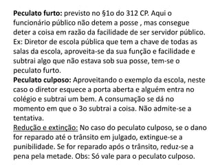Peculato furto: previsto no §1o do 312 CP. Aqui o
funcionário público não detem a posse , mas consegue
deter a coisa em razão da facilidade de ser servidor público.
Ex: Diretor de escola pública que tem a chave de todas as
salas da escola, aproveita-se da sua função e facilidade e
subtrai algo que não estava sob sua posse, tem-se o
peculato furto.
Peculato culposo: Aproveitando o exemplo da escola, neste
caso o diretor esquece a porta aberta e alguém entra no
colégio e subtrai um bem. A consumação se dá no
momento em que o 3o subtrai a coisa. Não admite-se a
tentativa.
Redução e extinção: No caso do peculato culposo, se o dano
for reparado até o trânsito em julgado, extingue-se a
punibilidade. Se for reparado após o trânsito, reduz-se a
pena pela metade. Obs: Só vale para o peculato culposo.
 