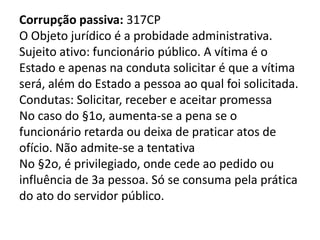 Corrupção passiva: 317CP
O Objeto jurídico é a probidade administrativa.
Sujeito ativo: funcionário público. A vítima é o
Estado e apenas na conduta solicitar é que a vítima
será, além do Estado a pessoa ao qual foi solicitada.
Condutas: Solicitar, receber e aceitar promessa
No caso do §1o, aumenta-se a pena se o
funcionário retarda ou deixa de praticar atos de
ofício. Não admite-se a tentativa
No §2o, é privilegiado, onde cede ao pedido ou
influência de 3a pessoa. Só se consuma pela prática
do ato do servidor público.
 