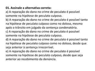 01. Assinale a alternativa correta:
a) A reparação do dano no crime de peculato é possível
somente na hipótese de peculato culposo.
b) A reparação do dano no crime de peculato é possível tanto
na hipótese de peculato culposo como no doloso, mesmo
após o trânsito em julgado da sentença condenatória.
c) A reparação do dano no crime de peculato é possível
somente na hipótese de peculato culposo.
d) A reparação do dano no crime de peculato é possível tanto
na hipótese de peculato culposo como no doloso, desde que
seja anterior à sentença irrecorrível.
e) A reparação do dano no crime de peculato é possível
somente na hipótese de peculato culposo, desde que seja
anterior ao recebimento da denúncia.
 